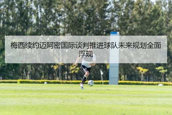 梅西续约迈阿密国际谈判推进球队未来规划全面浮现